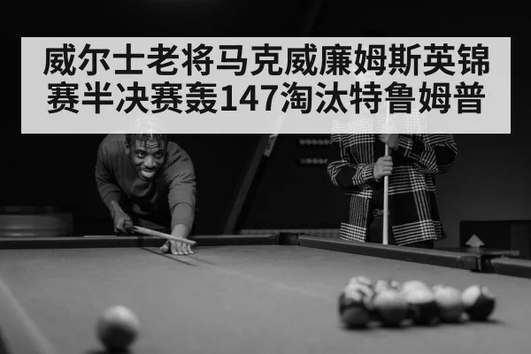 威尔士老将马克威廉姆斯英锦赛半决赛轰147淘汰特鲁姆普