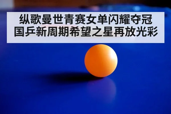 纵歌曼世青赛女单闪耀夺冠 国乒新周期希望之星再放光彩